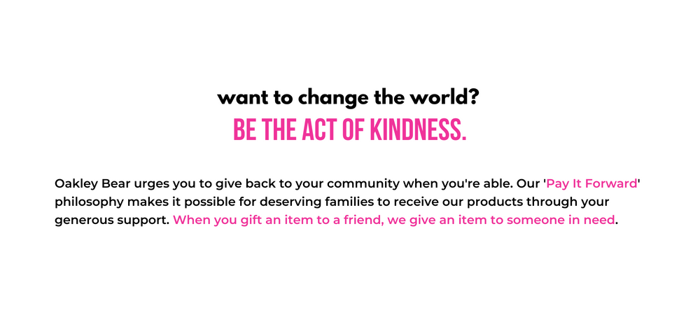 Want to change the world? be the act of kindness. Oakley Bear urges you to give back to your community when you're able. Our 'Pay It Forward' philosophy makes it possible for deserving families to receive our products through your generous support. When you gift an item to a friend, we give an item to someone in need.