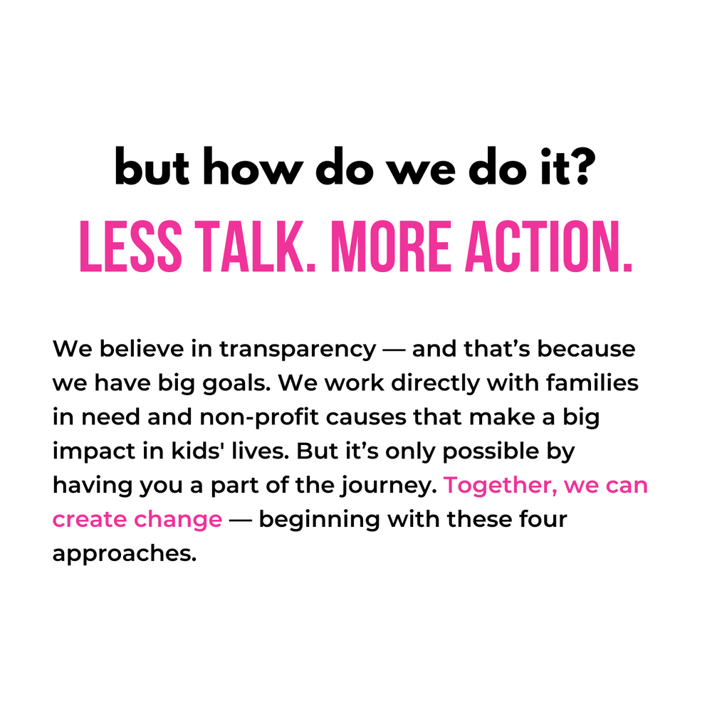But how do we do it? less talk. more action. We believe in transparency — and that’s because we have big goals. We work directly with families in need and non-profit causes that make a big impact in kids' lives. But it’s only possible by having you a part of the journey. Together, we can create change — beginning with these four approaches.